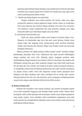 penekanan pada beberapa bagian pelajaran yang menjadi kunci kesuksesan jika dapat
        memahami dan mengerti dengan baik. Penilaian diri menjadi alat yang sangat cocok
        untuk mendukung permasalahan tersebut.
     9. Apakah saya belajar dengan cara yang terbaik
              Dengan melibatkan siswa dalam penilaian diri mereka, maka siswa dapat
        memeproleh gambaran tentang apakahcara belajar mereka selama ini memberikan
        hasil tyang maksimal atau minimal. Dengan demikian siswa akan terus memonitor
        cara belajarnya, sampai memperoleh hasil yang maksimal, sehingga siswa dapat
        menjawab apakah saya telah belajar dengan cara yang terbaik.
    10. Apa kekuatan dan kelemahan saya
              Salah satu tujuan penilaian adalah utnuk diagnosis kesulitan belajar siswa.
        Diagnosis ini dimaksudkan agar siswa dan guru secara bersama, bekerja sesuai
        dengan fungsi dan tanggung jawab masing-masing utnuk membuat kelemahan
        sebagai suatu kekuatan dan kekuatan sebagai suatu harapan meraih apa yang telah
        ditetapkan sebelumnya.
       Akhirnya penilaian diri adalah penting di dalam menjadi “ipsatif” (penilaian sebagai
  perbandingan pencapaian hasil siswa sebelumnya) dari pada normatif (dibandingkan
  dengan penilaian dari siswa lain). Beberapa pelajar mengingat penilaian untuk
  membandingkan dengan temannya atau rekannya. Meski ini sifat alami yang mungkin sulit
  dihilangkan, penting bagi guru untuk mengenali dampak yang timbul pada kepercayaan
  diri dan harga diri siswa. Ketika siswa berperan di dalam menilai pencapaian belajarnya,
  ini mengijinkan mereka untuk mendukung kesuksesannya dan untuk memiliki pemahaman
  ini, dengan caranya sendiri. Siswa tahu bagaimana mereka merasa pencapaian hasil
  belajarnya dan dapat membantu guru utnuk memahami hal ini. Ketika pada awalnya
  beberapa penilaian diri dari siswa ada kekeliruan, proses mengujinya terhadap penilaiaan
  yang lain akan dengan cepat dihasilkan lebih baik dan lebih konsisten.


B. Definisi Penilaian Diri
       Penilaian diri merupakan suatu metode penilaian yang memberi kesempatan kepada
  siswa untuk mengambil tanggung jawab terhadap belajar mereka sendiri. Mereka diberi
  kesempatan untuk menilai pekerjaan dan kemampuan mereka sesuai dengan pengalaman
  yang mereka rasakan. Siswa diarahkan untuk merefleksikan pengetahuan yang telah
  mereka pelajari dan mengidentifikasi kebutuhan yang mereka perlukan untuk perencanaan
  pembelajaran tahap berikutnya.

                                                                                         4
 