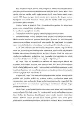 Reys, Suydam, Linquist, & Smith (1998) mengatakan bahwa siswa merupakan penilai
yang baik (the best assesor) terhadap perasaan dan pekerjaan mereka sendiri. Ketika siswa
menilai pekerjaan mereka sendiri, maka tanggung jawab untuk belajar adalah mereka
sendiri. Oleh karena itu, guru dapat memulai proses penilaian diri dengan memberi
kesempatan siswa untuk melakukan validasi pemikiran mereka sendiri atau jawaban-
jawaban hasil pekerjaan mereka.
    Weeden, Winter, & Broadfoot (2002: 73) mendefinisikan penilaian diri sebagai suatu
proses review yang melibatkan pebelajar dalam:
1. Merefleksikan pengalaman masa lalu
2. Mengingat dan memahami apa yang terkait dengan pengalaman masa lalu
3. Mencoba menambah ide yang lebih jelas tentang apa yang telah dipelajari atau dicapai.
Definisi tersebut memberikan gambaran bahwa proses penilaian diri siswa merupakan
suatu proses pengaliahan tanggung jawab untuk menilai dari guru kepada siswa, dalam
upaya meningkatkan kualitas informasi yang berkaitan dengan kebutuhan belajar siswa.
    AAIA (2001) mendefinisikan penilaian diri sebagai semua aktivitas yang dilakukan di
dalam dan diluar kelas yang memungkinkan siswa untuk merefleksikan apa yang telah
diajarkan dan membandingkannya dengan seperangkat kriteria. Untuk itu, tugas guru
sebelum dan melaksanakan pembelajaran perlu menetapkan kriteria penilaian atau kriteria
sukses, kemudian diinformasikan kepada siswa pada awal pembelajaran.
    De Lange (1994: 34) mendefinisikan penilaian diri sebagai bagian intrinsik dari
sembarang program yang bertujuan utnuk menolong para siswa agar lebih bertanggung
jawab terhadap belajar mereka sendiri. Para siswa harus merefleksikan pemahaman mereka
sendiri dan bagaimana cara mengubah pemahaman mereka, dan penilaian diri merupakan
suatu alat yang baik utnuk mencapai hal ini.
    Weggins (De Lenge, 1999) menyatakan bahwa pendidikan autentik pusatnya adalah
penilaian diri. Implikasi praktis dari pendapat tersebut, mengharuskan siswa untuk
menyampaikan suatu penilaian diri dengan lembaran pekerjaan mereka. Umpan balik dari
guru akan membantu siswa memahami bagaimana guru menilai dalam hubungan dengan
persepsi mereka sendiri.
    Dikel (2006) mendefinisikan penilain diri adalah suatu proses yang menyebabkan
seseorang belajar lebih baik tentang diri mereka sendiri, seperti apa kesukaan, apa yang
tidak disukai, dan bagaimana kecenderungan untuk bereaksi terhadap situasi-situasi
tertentu. Berkaitan dengan pendapat Dikel tersebut, pelibatan siswa dalam proses
pembelajaran merupakan bagian esensial dari balanced assesment. Ketika siswa menjadi

                                                                                       5
 