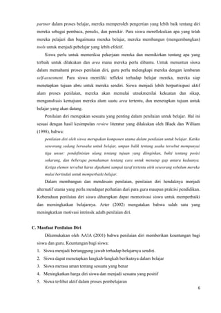 partner dalam proses belajar, mereka memperoleh pengertian yang lebih baik tentang diri
  mereka sebagai pembaca, penulis, dan pemikir. Para siswa merefleksikan apa yang telah
  mereka pelajari dan bagaimana mereka belajar, mereka membangun (mengembangkan)
  tools untuk menjadi pebelajar yang lebih efektif.
      Siswa perlu untuk memeriksa pekerjaan mereka dan memikirkan tentang apa yang
  terbaik untuk dilakukan dan area mana mereka perlu dibantu. Untuk menuntun siswa
  dalam memahami proses penilaian diri, guru perlu melengkapi mereka dengan lembaran
  self-assesment. Para siswa memiliki refleksi terhadap belajar mereka, mereka siap
  menetapkan tujuan abru untuk mereka sendiri. Siswa menjadi lebih berpartisipasi aktif
  alam proses penilaian, mereka akan memulai utnukmenilai kekuatan dan sikap,
  menganalissis kemajuan mereka alam suatu area tertentu, dan menetapkan tujuan untuk
  belajar yang akan datang.
      Penilaian diri merupakan sesuatu yang penting dalam penilaian untuk belajar. Hal ini
  sesuai dengan hasil kesimpulan review literatur yang dilakukan oleh Black dan William
  (1998), bahwa:
      penilaian diri oleh siswa merupakan komponen utama dalam penilaian untuk belajar. Ketika
      seseorang sedang berusaha untuk belajar, umpan balik tentang usaha tersebut mempunyai
      tiga unsur: pendefinisian ulang tentang tujuan yang diinginkan, bukti tentang posisi
      sekarang, dan beberapa pemahaman tentang cara untuk menutup gap antara keduanya.
      Ketiga elemen tersebut harus dipahami sampai taraf tertentu oleh seseorang sebelum mereka
      mulai bertindak untuk memperbaiki belajar.
      Dalam membangun dan mendesain penilaian, penilaian diri hendaknya menjadi
  alternatif utama yang perlu mendapat perhatian dari para guru maupun praktisi pendidikan.
  Keberadaan penilaian diri siswa diharapkan dapat memotivasi siswa untuk memperbaiki
  dan memingkatkan belajarnya. Arter (2002) mengatakan bahwa salah satu yang
  meningkatkan motivasi intrinsik adalh penilaian diri.


C. Manfaat Penilaian Diri
      Dikemukakan oleh AAIA (2001) bahwa penilaian diri memberikan keuntungan bagi
  siswa dan guru. Keuntungan bagi siswa:
  1. Siswa menjadi bertanggung jawab terhadap belajarnya sendiri.
  2. Siswa dapat menetapkan langkah-langkah berikutnya dalam belajar
  3. Siswa merasa aman tentang sesuatu yang benar
  4. Meningkatkan harga diri siswa dan menjadi sesuatu yang positif
  5. Siswa terlibat aktif dalam proses pembelajaran
                                                                                              6
 