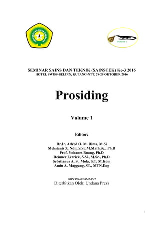 i
SEMINAR SAINS DAN TEKNIK (SAINSTEK) Ke-3 2016
HOTEL SWISS-BELINN, KUPANG-NTT, 28-29 OKTOBER 2016
Prosiding
Volume 1
Editor:
Dr.Ir. Alfred O. M. Dima, M.Si
Meksianis Z. Ndii, S.Si, M.Math.Sc., Ph.D
Prof. Yohanes Buang, Ph.D
Reinner Lerrick, S.Si., M.Sc., Ph.D
Sebstianus A. S. Mola, S.T, M.Kom
Amin A. Maggang, ST., MTN.Eng
ISBN 978-602-8547-85-7
Diterbitkan Oleh: Undana Press
 