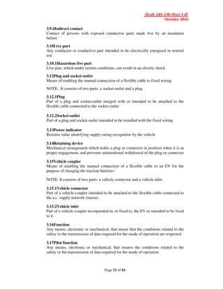 Draft AIS-138 (Part 1)/F
October 2016
Page 11 of 61
3.9.4Indirect contact
Contact of persons with exposed conductive parts made live by an insulation
failure
3.10Live part
Any conductor or conductive part intended to be electrically energized in normal
use
3.10.1Hazardous live part
Live part, which under certain conditions, can result in an electric shock
3.12Plug and socket-outlet
Means of enabling the manual connection of a flexible cable to fixed wiring
NOTE: It consists of two parts: a socket-outlet and a plug
3.12.1Plug
Part of a plug and socket-outlet integral with or intended to be attached to the
flexible cable connected to the socket-outlet
3.12.2Socket-outlet
Part of a plug and socket-outlet intended to be installed with the fixed wiring
3.13Power indicator
Resistor value identifying supply rating recognition by the vehicle
3.14Retaining device
Mechanical arrangement which holds a plug or connector in position when it is in
proper engagement, and prevents unintentional withdrawal of the plug or connector
3.15Vehicle coupler
Means of enabling the manual connection of a flexible cable to an EV for the
purpose of charging the traction batteries
NOTE: It consists of two parts: a vehicle connector and a vehicle inlet.
3.15.1Vehicle connector
Part of a vehicle coupler intended to be attached to the flexible cable connected to
the a.c. supply network (mains)
3.15.2Vehicle inlet
Part of a vehicle coupler incorporated in, or fixed to, the EV or intended to be fixed
to it
3.16Function
Any means, electronic or mechanical, that insure that the conditions related to the
safety or the transmission of data required for the mode of operation are respected
3.17Pilot function
Any means, electronic or mechanical, that insures the conditions related to the
safety or the transmission of data required for the mode of operation
 