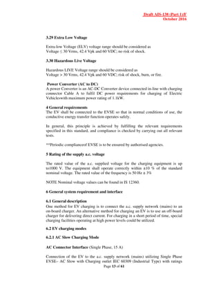 Draft AIS-138 (Part 1)/F
October 2016
Page 13 of 61
3.29 Extra Low Voltage
Extra-low Voltage (ELV) voltage range should be considered as
Voltage ≤ 30 Vrms, 42.4 Vpk and 60 VDC; no risk of shock.
3.30 Hazardous Live Voltage
Hazardous LIVE Voltage range should be considered as
Voltage > 30 Vrms, 42.4 Vpk and 60 VDC; risk of shock, burn, or fire.
Power Converter (AC to DC)
A power Converter is an AC-DC Converter device connected in-line with charging
connector Cable A to fulfil DC power requirements for charging of Electric
Vehicleswith maximum power rating of 1.1kW.
4 General requirements
The EV shall be connected to the EVSE so that in normal conditions of use, the
conductive energy transfer function operates safely.
In general, this principle is achieved by fulfilling the relevant requirements
specified in this standard, and compliance is checked by carrying out all relevant
tests.
**Periodic complianceof EVSE is to be ensured by authorised agencies.
5 Rating of the supply a.c. voltage
The rated value of the a.c. supplied voltage for the charging equipment is up
to1000 V. The equipment shall operate correctly within ±10 % of the standard
nominal voltage. The rated value of the frequency is 50 Hz ± 3%
NOTE Nominal voltage values can be found in IS 12360.
6 General system requirement and interface
6.1 General description
One method for EV charging is to connect the a.c. supply network (mains) to an
on-board charger. An alternative method for charging an EV is to use an off-board
charger for delivering direct current. For charging in a short period of time, special
charging facilities operating at high power levels could be utilized.
6.2 EV charging modes
6.2.1 AC Slow Charging Mode
AC Connector Interface (Single Phase, 15 A)
Connection of the EV to the a.c. supply network (mains) utilizing Single Phase
EVSE– AC Slow with Charging outlet IEC 60309 (Industrial Type) with ratings
 
