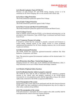 Draft AIS-138 (Part 1)/F
October 2016
Page 16 of 61
6.4.1.2Earth Continuity Check (EVSE-EV)
Presence of earth between EV and EVSE during charging session is to be
monitored. In AC Slow Charging, this is to be ensured at the vehicle side.
6.4.1.3 Over-voltage Protection
The EVSE should have protection against Over-Voltage.
6.4.1.4 Under-Voltage Protection
The EVSE should have protection against Under-Voltage.
6.4.1.5 Over Current and Short-Circuit Protection
The EVSE should have protection against Over-Current and Short-Circuit.
6.4.1.6 Leakage Current
Fault or leakage current inside the EVSE is to be detected and protection is to be
provided in case of detection. Type of RCD (Type A minimum) and Fault Current
Limit 30 mA
6.4.1.7 Connector Presence & Locking
It should be verified that the connector is properly connected and Connector is
locked during charging period of the charge session to avoid accidental/
unintentional disconnection. For AC Slow charging connector, this is to be ensured
by physical attributes.
6.4.1.8Environmental Protection
The EVSE should have protection againstenvironmental conditions like Solar
Radiation, Temperature, and Water.
Note: The protection against Environmental conditions will be checked under 11.4
and 11.11
6.4.1.9Protection when Phase -Neutral Interchange occurs
Charging function for vehicle may not be inhibited provided Mandatory safety is
fully functional even in case of Phase-Neutral interchange condition.
6.4.2 Details of Optional Safety functions
6.4.2.1Verification that the vehicle is properly connected
The EVSE-AC Fast shall be able to determine that the connector is properly
inserted in the vehicle inlet and properly connected to the EVSE.Vehicle
movement by its own propulsion system shall be impossible as long as the vehicle
isphysically connected to the EVSE as required in ISO 6469-2.
6.4.2.2 Energization of the system
Energization of the system shall not be performed until the pilot function between
EVSE andEV has been established correctly.Energization may also be subject to
other safety conditions being fulfilled.
6.4.2.3 De-energization of the system
If the pilot function is interrupted, the power supply to the cable assembly shall be
interrupted but the control circuit may remain energized.
 