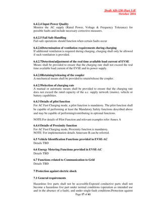 Draft AIS-138 (Part 1)/F
October 2016
Page 17 of 61
6.4.2.4 Input Power Quality
Monitor the AC supply (Rated Power, Voltage & Frequency Tolerance) for
possible faults and include necessary corrective measures.
6.4.2.5 Fail Safe Handling
Fail-safe operations should function when certain faults occur
6.4.2.6Determination of ventilation requirements during charging
If additional ventilation is required during charging, charging shall only be allowed
if such ventilation is provided.
6.4.2.7Detection/adjustment of the real time available load current of EVSE
Means shall be provided to ensure that the charging rate shall not exceed the real
time available load current of the EVSE and its power supply.
6.4.2.8Retaining/releasing of the coupler
A mechanical means shall be provided to retain/release the coupler.
6.4.2.9Selection of charging rate
A manual or automatic means shall be provided to ensure that the charging rate
does not exceed the rated capacity of the a.c. supply network (mains), vehicle or
battery capabilities.
6.4.3 Details of pilot function
For AC Fast Charging mode, a pilot function is mandatory. The pilot function shall
be capable of performing at least the Mandatory Safety functions described above
and may be capable of performing/contributing in optional functions.
NOTE:For details of Pilot Function and relevant examples refer Annex A
6.4.4 Details of Proximity function
For AC Fast Charging mode, Proximity function is mandatory.
NOTE: For implementation details Annexure B can be referred.
6.5 Vehicle Identification Functions provided in EVSE-AC
Details TBD
6.6 Energy Metering Functions provided in EVSE-AC
Details TBD
6.7 Functions related to Communication to Grid
Details TBD
7 Protection against electric shock
7.1 General requirements
Hazardous live parts shall not be accessible.Exposed conductive parts shall not
become a hazardous live part under normal conditions (operation as intended use
and in the absence of a fault), and under single-fault conditions.Protection against
 