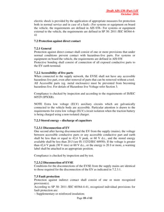 Draft AIS-138 (Part 1)/F
October 2016
Page 18 of 61
electric shock is provided by the application of appropriate measures for protection
both in normal service and in case of a fault.–.For systems or equipment on board
the vehicle, the requirements are defined in AIS 038– For systems or equipment
external to the vehicle, the requirements are defined in SP 30: 2011 /IEC 60364-4-
41
7.2 Protection against direct contact
7.2.1 General
Protection against direct contact shall consist of one or more provisions that under
normal conditions prevent contact with hazardous-live parts. For systems or
equipment on board the vehicle, the requirements are defined in AIS 038
Protective bonding shall consist of connection of all exposed conductive parts to
the EV earth terminal.
7.2.2 Accessibility of live parts
When connected to the supply network, the EVSE shall not have any accessible
hazardous live part, even after removal of parts that can be removed without a tool.
All Accessible parts (eg. metal enclosures) must be prevented from becoming
hazardous live. For detials of Hazardous live Voltage refer Section 3.
Compliance is checked by inspection and according to the requirements of IS/IEC
60529 (IPXXB).
NOTE Extra low voltage (ELV) auxiliary circuits which are galvanically
connected to the vehicle body are accessible. Particular attention is drawn to the
requirements for extra low voltage (ELV) circuit isolation when the traction battery
is being charged using a non-isolated charger.
7.2.3 Stored energy – discharge of capacitors
7.2.3.1 Disconnection of EV
One second after having disconnected the EV from the supply (mains), the voltage
between accessible conductive parts or any accessible conductive part and earth
shall be less than or equal to 42,4 V peak, or 60 V d.c., and the stored energy
available shall be less than 20 J (see IS 13252/IEC 60950). If the voltage is greater
than 42,4 V peak (30 V rms) or 60 V d.c., or the energy is 20 J or more, a warning
label shall be attached in an appropriate position.
Compliance is checked by inspection and by test.
7.2.3.2 Disconnection of EVSE
Conditions for the disconnections of the EVSE from the supply mains are identical
to those required for the disconnection of the EV as indicated in 7.2.3.1.
7.3 Fault protection
Protection against indirect contact shall consist of one or more recognized
provision(s).
According to SP 30: 2011 /IEC 60364-4-41, recognized individual provisions for
fault protection are:
– Supplementary or reinforced insulation;
 