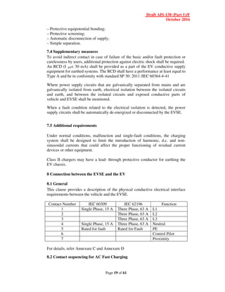 Draft AIS-138 (Part 1)/F
October 2016
Page 19 of 61
– Protective equipotential bonding;
– Protective screening;
– Automatic disconnection of supply;
– Simple separation.
7.4 Supplementary measures
To avoid indirect contact in case of failure of the basic and/or fault protection or
carelessness by users, additional protection against electric shock shall be required.
An RCD (I ∆N< 30 mA) shall be provided as a part of the EV conductive supply
equipment for earthed systems. The RCD shall have a performance at least equal to
Type A and be in conformity with standard SP 30: 2011 /IEC 60364-4-41
Where power supply circuits that are galvanically separated from mains and are
galvanically isolated from earth, electrical isolation between the isolated circuits
and earth, and between the isolated circuits and exposed conductive parts of
vehicle and EVSE shall be monitored.
When a fault condition related to the electrical isolation is detected, the power
supply circuits shall be automatically de-energized or disconnected by the EVSE.
7.5 Additional requirements
Under normal conditions, malfunction and single-fault conditions, the charging
system shall be designed to limit the introduction of harmonic, d.c. and non-
sinusoidal currents that could affect the proper functioning of residual current
devices or other equipment.
Class II chargers may have a lead- through protective conductor for earthing the
EV chassis.
8 Connection between the EVSE and the EV
8.1 General
This clause provides a description of the physical conductive electrical interface
requirements between the vehicle and the EVSE.
Contact Number IEC 60309 IEC 62196 Function
1 Single Phase, 15 A Three Phase, 63 A L1
2 Three Phase, 63 A L2
3 Three Phase, 63 A L3
4 Single Phase, 15 A Three Phase, 63 A Neutral
5 Rated for fault Rated for Fault PE
6 Control Pilot
7 Proximity
For details, refer Annexure C and Annexure D
8.2 Contact sequencing for AC Fast Charging
 