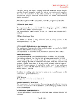 Draft AIS-138 (Part 1)/F
October 2016
Page 20 of 61
For safety reasons, the contact sequence during the connection process shall be
such that the earth connection is made first and the pilot connection is made last.
The order of connection of the other contacts is not specified. During
disconnection, the pilot connection shall be broken first and the earth connection
shall be broken last.
9 Specific requirements for vehicle inlet, connector, plug and socket-outlet
9.1 General requirements
The requirements for accessories for AC Slow charging are specified in IS/IEC
60309-1, IS/IEC 60309-2 (industrial type)
The requirements of EVSE systems for AC Fast Charging are specified in IEC
62196-1
9.2 Operating temperature
The EVSE-AC should be fully functional with all safety features in the
temperature range of 0 to 55o
C.
9.3 Service life of inlet/connector and plug/socket-outlet
The requirements for accessories of the standard interface are specified in IS/IEC
60309-1, IS/IEC 60309-2 (industrial type)
The requirements for accessories of the interface are specified in IEC 62196-1
9.4 Breaking capacity
The requirement for AC Slow Charging shall be in accordance with IEC 60309
The requirement for AC Fast Charging shall be in accordance with IEC 62196-1
For personal safety and to avoid damage due to disconnection under nominal
current, the plug, the inlet, the connector or the socket-outlet shall have sufficient
breaking capacity unless there is a switch with sufficient breaking capacity.
Acceptable breaking capacity is reached by breaker level for a.c. application
AC22A as defined in IS/IEC 60947-3, or breaker level for a.c. application AC2 as
defined in IS/ IEC 60947-6.
Avoidance of breaking under load can be achieved by a specific means on the
connector or a system with interlock.
9.5 IP degrees
IP degrees for accessories are treated in 11.3.
9.6 Insertion and extraction force
The force required for connecting and disconnecting operations for the connector
and inlet is in accordance with IEC 60309 for AC Slow Charging and IEC 62196-1
for AC Fast Charging
9.7 Latching of the retaining device
Latching or retaining if required may be a function of the complete system or the
connector.
 