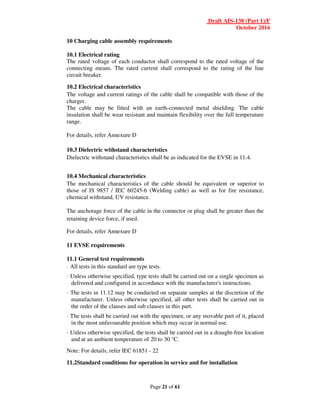 Draft AIS-138 (Part 1)/F
October 2016
Page 21 of 61
10 Charging cable assembly requirements
10.1 Electrical rating
The rated voltage of each conductor shall correspond to the rated voltage of the
connecting means. The rated current shall correspond to the rating of the line
circuit breaker.
10.2 Electrical characteristics
The voltage and current ratings of the cable shall be compatible with those of the
charger.
The cable may be fitted with an earth-connected metal shielding. The cable
insulation shall be wear resistant and maintain flexibility over the full temperature
range.
For details, refer Annexure D
10.3 Dielectric withstand characteristics
Dielectric withstand characteristics shall be as indicated for the EVSE in 11.4.
10.4 Mechanical characteristics
The mechanical characteristics of the cable should be equivalent or superior to
those of IS 9857 / IEC 60245-6 (Welding cable) as well as for fire resistance,
chemical withstand, UV resistance.
The anchorage force of the cable in the connector or plug shall be greater than the
retaining device force, if used.
For details, refer Annexure D
11 EVSE requirements
11.1 General test requirements
· All tests in this standard are type tests.
· Unless otherwise specified, type tests shall be carried out on a single specimen as
delivered and configured in accordance with the manufacturer's instructions.
· The tests in 11.12 may be conducted on separate samples at the discretion of the
manufacturer. Unless otherwise specified, all other tests shall be carried out in
the order of the clauses and sub clauses in this part.
· The tests shall be carried out with the specimen, or any movable part of it, placed
in the most unfavourable position which may occur in normal use.
· Unless otherwise specified, the tests shall be carried out in a draught-free location
and at an ambient temperature of 20 to 30 °C.
Note: For details, refer IEC 61851 - 22
11.2Standard conditions for operation in service and for installation
 