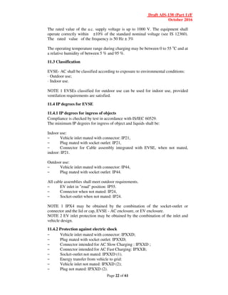 Draft AIS-138 (Part 1)/F
October 2016
Page 22 of 61
The rated value of the a.c. supply voltage is up to 1000 V. The equipment shall
operate correctly within ±10% of the standard nominal voltage (see IS 12360).
The rated value of the frequency is 50 Hz ± 3%
The operating temperature range during charging may be between 0 to 55 o
C and at
a relative humidity of between 5 % and 95 %.
11.3 Classification
EVSE- AC shall be classified according to exposure to environmental conditions:
· Outdoor use;
· Indoor use.
NOTE 1 EVSEs classified for outdoor use can be used for indoor use, provided
ventilation requirements are satisfied.
11.4 IP degrees for EVSE
11.4.1 IP degrees for ingress of objects
Compliance is checked by test in accordance with IS/IEC 60529.
The minimum IP degrees for ingress of object and liquids shall be:
Indoor use:
– Vehicle inlet mated with connector: IP21,
– Plug mated with socket outlet: IP21,
– Connector for Cable assembly integrated with EVSE, when not mated,
indoor: IP21.
Outdoor use:
– Vehicle inlet mated with connector: IP44,
– Plug mated with socket outlet: IP44.
All cable assemblies shall meet outdoor requirements.
– EV inlet in "road" position: IP55.
– Connector when not mated: IP24,
– Socket-outlet when not mated: IP24.
NOTE 1 IPX4 may be obtained by the combination of the socket-outlet or
connector and the lid or cap, EVSE - AC enclosure, or EV enclosure.
NOTE 2 EV inlet protection may be obtained by the combination of the inlet and
vehicle design.
11.4.2 Protection against electric shock
– Vehicle inlet mated with connector: IPXXD;
– Plug mated with socket outlet: IPXXD;
– Connector intended for AC Slow Charging : IPXXD ;
– Connector intended for AC Fast Charging: IPXXB;
– Socket-outlet not mated: IPXXD (1).
– Energy transfer from vehicle to grid:
– Vehicle inlet not mated: IPXXD (2);
– Plug not mated: IPXXD (2).
 