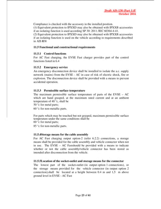 Draft AIS-138 (Part 1)/F
October 2016
Page 23 of 61
Compliance is checked with the accessory in the installed position.
(1) Equivalent protection to IPXXD may also be obtained with IPXXB accessories
if an isolating function is used according SP 30: 2011 /IEC 60364-4-41.
(2) Equivalent protection to IPXXD may also be obtained with IPXXB accessories
if an isolating function is used on the vehicle according to requirements described
in AIS 038
11.5 Functional and constructional requirements
11.5.1 Control functions
For AC Fast charging, the EVSE Fast charger provides part of the control
functions listed in 6.4
11.5.2 Emergency service
An emergency disconnection device shall be installed to isolate the a.c. supply
network (mains) from the EVSE - AC in case of risk of electric shock, fire or
explosion. The disconnection device shall be provided with a means to prevent
accidental operation.
11.5.3 Permissible surface temperature
The maximum permissible surface temperature of parts of the EVSE – AC
which are hand grasped, at the maximum rated current and at an ambient
temperature of 40 °c, shall be
50 °c for metal parts;
60 °c for non-metallic parts.
For parts which may be touched but not grasped, maximum permissible surface
temperature under the same conditions shall be
60 °c for metal parts;
85 °c for non-metallic parts.
11.5.4Storage means for the cable assembly
For AC Fast charging output option-2 (refer 6.2.2) connections, a storage
means shall be provided for the cable assembly and vehicle connector when not
in use. The EVSE – AC Fastshould be provided with a means to indicate
whether or not the cable assembly/vehicle connector has been stored as
intended after disconnection from the vehicle.
11.5.5Location of the socket-outlet and storage means for the connector
The lowest part of the socket-outlet (in output option 1 connections), or
the storage means provided for the vehicle connector (in output option 2
connection),shall be located at a height between 0.4 m and 1,5 m above
ground level in EVSE - AC Fast
 