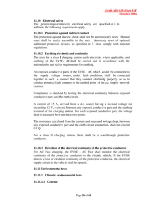 Draft AIS-138 (Part 1)/F
October 2016
Page 26 of 61
11.10 Electrical safety
The general requirements for electrical safety are specified in 7. In
addition, the following requirements apply.
11.10.1 Protection against indirect contact
The protection against electric shock shall not be automatically reset. Manual
reset shall be easily accessible to the user. Automatic reset of optional
additional protection devices, as specified in 7, shall comply with national
regulations.
11.10.2 Earthing electrode and continuity
The tests for a class I charging station earth electrode, where applicable, and
earthing of the EVSE- ACshall be carried out in accordance with the
nationalrules and safety requirements for earthing.
All exposed conductive parts of the EVSE - AC which could be connected to
the supply voltage source, under fault conditions, shall be connected
together in such a manner that they conduct electricity properly, so as to
conduct potential fault currents to the earthed point of the a.c. supply network
(mains).
Compliance is checked by testing the electrical continuity between exposed
conductive parts and the earth circuit.
A current of 15 A, derived from a d.c. source having a no-load voltage not
exceeding 12 V, is passed between any exposed conductive part and the earthing
terminal of the charging station. For each exposed conductive part, the voltage
drop is measured between these two points.
The resistance calculated from the current and measured voltage drop, between
any exposed conductive part and the earth-circuit connection, shall not exceed
0.1 Q.
For a class II charging station, there shall be a lead-through protective
conductor.
11.10.3 Detection of the electrical continuity of the protective conductor
For AC Fast charging, the EVSE - AC Fast shall monitor the electrical
continuity of the protective conductor to the electric vehicle. If the EVSE
detects a loss of electrical continuity of the protective conductor, the electrical
supply circuit to the vehicle shall be opened.
11.11 Environmental tests
11.11.1 Climatic environmental tests
11.11.1.1 General
 