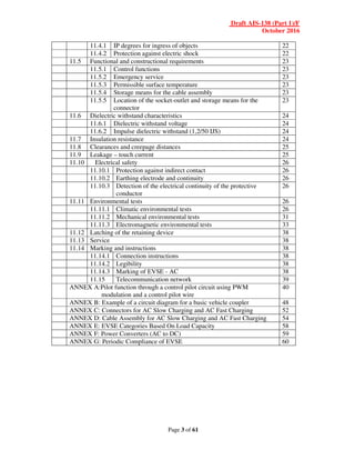 Draft AIS-138 (Part 1)/F
October 2016
Page 3 of 61
11.4.1 IP degrees for ingress of objects 22
11.4.2 Protection against electric shock 22
11.5 Functional and constructional requirements 23
11.5.1 Control functions 23
11.5.2 Emergency service 23
11.5.3 Permissible surface temperature 23
11.5.4 Storage means for the cable assembly 23
11.5.5 Location of the socket-outlet and storage means for the
connector
23
11.6 Dielectric withstand characteristics 24
11.6.1 Dielectric withstand voltage 24
11.6.2 Impulse dielectric withstand (1,2/50 IJS) 24
11.7 Insulation resistance 24
11.8 Clearances and creepage distances 25
11.9 Leakage – touch current 25
11.10 Electrical safety 26
11.10.1 Protection against indirect contact 26
11.10.2 Earthing electrode and continuity 26
11.10.3 Detection of the electrical continuity of the protective
conductor
26
11.11 Environmental tests 26
11.11.1 Climatic environmental tests 26
11.11.2 Mechanical environmental tests 31
11.11.3 Electromagnetic environmental tests 33
11.12 Latching of the retaining device 38
11.13 Service 38
11.14 Marking and instructions 38
11.14.1 Connection instructions 38
11.14.2 Legibility 38
11.14.3 Marking of EVSE - AC 38
11.15 Telecommunication network 39
ANNEX A:Pilot function through a control pilot circuit using PWM
modulation and a control pilot wire
40
ANNEX B: Example of a circuit diagram for a basic vehicle coupler 48
ANNEX C: Connectors for AC Slow Charging and AC Fast Charging 52
ANNEX D: Cable Assembly for AC Slow Charging and AC Fast Charging 54
ANNEX E: EVSE Categories Based On Load Capacity 58
ANNEX F: Power Converters (AC to DC) 59
ANNEX G: Periodic Compliance of EVSE 60
 
