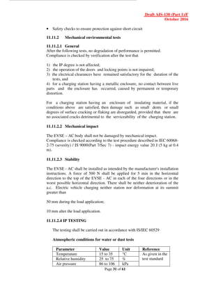 Draft AIS-138 (Part 1)/F
October 2016
Page 31 of 61
• Safety checks to ensure protection against short circuit
11.11.2 Mechanical environmental tests
11.11.2.1 General
After the following tests, no degradation of performance is permitted.
Compliance is checked by verification after the test that
1) the IP degree is not affected;
2) the operation of the doors and locking points is not impaired;
3) the electrical clearances have remained satisfactory for the duration of the
tests, and
4) for a charging station having a metallic enclosure, no contact between live
parts and the enclosure has occurred, caused by permanent or temporary
distortion.
For a charging station having an enclosure of insulating material, if the
conditions above are satisfied, then damage such as small dents or small
degrees of surface cracking or flaking are disregarded, provided that there are
no associated cracks detrimental to the serviceability of the charging station.
11.11.2.2 Mechanical impact
The EVSE – AC body shall not be damaged by mechanical impact.
Compliance is checked according to the test procedure described in IEC 60068-
2-75 (severity) / IS 9000(Part 7/Sec 7) - impact energy value 20 J (5 kg at 0.4
m).
11.11.2.3 Stability
The EVSE - AC shall be installed as intended by the manufacturer's installation
instructions. A force of 500 N shall be applied for 5 min in the horizontal
direction to the top of the EVSE - AC in each of the four directions or in the
worst possible horizontal direction. There shall be neither deterioration of the
a.c. Electric vehicle charging neither station nor deformation at its summit
greater than
50 mm during the load application;
10 mm alter the load application.
11.11.2.4 IP TESTING
The testing shall be carried out in accordance with IS/IEC 60529
Atmospheric conditions for water or dust tests
Parameter Value Unit Reference
Temperature 15 to 35 °C As given in the
test standard
Relative humidity 25 to 75 %
Air pressure 86 to 106 kPa
 
