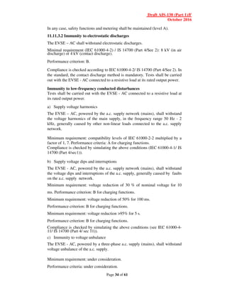 Draft AIS-138 (Part 1)/F
October 2016
Page 34 of 61
In any case, safety functions and metering shall be maintained (level A).
11.11.3.2 Immunity to electrostatic discharges
The EVSE – AC shall withstand electrostatic discharges.
Minimal requirement (IEC 61000-4-2) / IS 14700 (Part 4/See 2): 8 kV (in air
discharge) or 4 kV (contact discharge).
Performance criterion: B.
Compliance is checked according to IEC 61000-4-2/ IS 14700 (Part 4/See 2). In
the standard, the contact discharge method is mandatory. Tests shall be carried
out with the EVSE - AC connected to a resistive load at its rated output power.
Immunity to low-frequency conducted disturbances
Tests shall be carried out with the EVSE - AC connected to a resistive load at
its rated output power.
a) Supply voltage harmonics
The EVSE – AC, powered by the a.c. supply network (mains), shall withstand
the voltage harmonics of the main supply, in the frequency range 50 Hz - 2
kHz, generally caused by other non-linear loads connected to the a.c. supply
network.
Minimum requirement: compatibility levels of IEC 61000-2-2 multiplied by a
factor of 1, 7. Performance criteria: A for charging functions.
Compliance is checked by simulating the above conditions (IEC 61000-4-1/ IS
14700 (Part 4/sec1)).
b) Supply voltage dips and interruptions
The EVSE - AC, powered by the a.c. supply network (mains), shall withstand
the voltage dips and interruptions of the a.c. supply, generally caused by faults
on the a.c. supply network.
Minimum requirement: voltage reduction of 30 % of nominal voltage for 10
ms. Performance criterion: B for charging functions.
Minimum requirement: voltage reduction of 50% for 100 ms.
Performance criterion: B for charging functions.
Minimum requirement: voltage reduction >95% for 5 s.
Performance criterion: B for charging functions.
Compliance is checked by simulating the above conditions (see IEC 61000-4-
11/ IS 14700 (Part 4/ sec 11)).
c) Immunity to voltage unbalance
The EVSE - AC, powered by a three-phase a.c. supply (mains), shall withstand
voltage unbalance of the a.c. supply.
Minimum requirement: under consideration.
Performance criteria: under consideration.
 