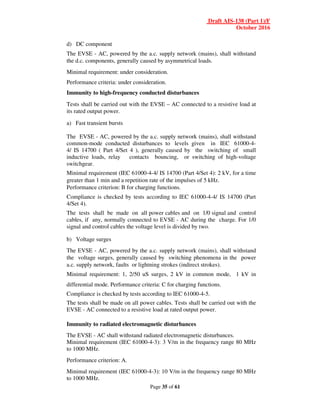 Draft AIS-138 (Part 1)/F
October 2016
Page 35 of 61
d) DC component
The EVSE - AC, powered by the a.c. supply network (mains), shall withstand
the d.c. components, generally caused by asymmetrical loads.
Minimal requirement: under consideration.
Performance criteria: under consideration.
Immunity to high-frequency conducted disturbances
Tests shall be carried out with the EVSE – AC connected to a resistive load at
its rated output power.
a) Fast transient bursts
The EVSE - AC, powered by the a.c. supply network (mains), shall withstand
common-mode conducted disturbances to levels given in IEC 61000-4-
4/ IS 14700 ( Part 4/Set 4 ), generally caused by the switching of small
inductive loads, relay contacts bouncing, or switching of high-voltage
switchgear.
Minimal requirement (IEC 61000-4-4/ IS 14700 (Part 4/Set 4): 2 kV, for a time
greater than 1 min and a repetition rate of the impulses of 5 kHz.
Performance criterion: B for charging functions.
Compliance is checked by tests according to IEC 61000-4-4/ IS 14700 (Part
4/Set 4).
The tests shall be made on all power cables and on 1/0 signal and control
cables, if any, normally connected to EVSE - AC during the charge. For 1/0
signal and control cables the voltage level is divided by two.
b) Voltage surges
The EVSE - AC, powered by the a.c. supply network (mains), shall withstand
the voltage surges, generally caused by switching phenomena in the power
a.c. supply network, faults or lightning strokes (indirect strokes).
Minimal requirement: 1, 2/50 uS surges, 2 kV in common mode, 1 kV in
differential mode. Performance criteria: C for charging functions.
Compliance is checked by tests according to IEC 61000-4-5.
The tests shall be made on all power cables. Tests shall be carried out with the
EVSE - AC connected to a resistive load at rated output power.
Immunity to radiated electromagnetic disturbances
The EVSE - AC shall withstand radiated electromagnetic disturbances.
Minimal requirement (IEC 61000-4-3): 3 V/m in the frequency range 80 MHz
to 1000 MHz.
Performance criterion: A.
Minimal requirement (IEC 61000-4-3): 10 V/m in the frequency range 80 MHz
to 1000 MHz.
 