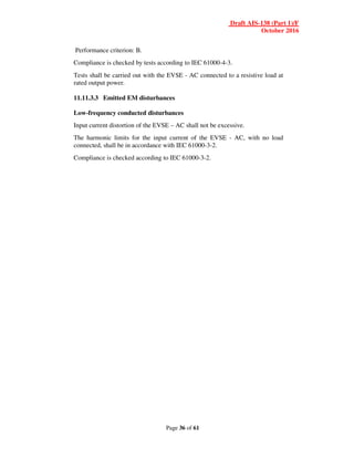 Draft AIS-138 (Part 1)/F
October 2016
Page 36 of 61
Performance criterion: B.
Compliance is checked by tests according to IEC 61000-4-3.
Tests shall be carried out with the EVSE - AC connected to a resistive load at
rated output power.
11.11.3.3 Emitted EM disturbances
Low-frequency conducted disturbances
Input current distortion of the EVSE – AC shall not be excessive.
The harmonic limits for the input current of the EVSE - AC, with no load
connected, shall be in accordance with IEC 61000-3-2.
Compliance is checked according to IEC 61000-3-2.
 