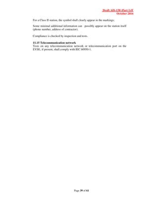 Draft AIS-138 (Part 1)/F
October 2016
Page 39 of 61
For a Class II station, the symbol shall clearly appear in the markings;
Some minimal additional information can possibly appear on the station itself
(phone number, address of contractor).
Compliance is checked by inspection and tests.
11.15 Telecommunication network
Tests on any telecommunication network or telecommunication port on the
EVSE, if present, shall comply with IEC 60950-1.
 
