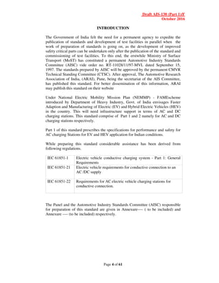 Draft AIS-138 (Part 1)/F
October 2016
Page 4 of 61
INTRODUCTION
The Government of India felt the need for a permanent agency to expedite the
publication of standards and development of test facilities in parallel when the
work of preparation of standards is going on, as the development of improved
safety critical parts can be undertaken only after the publication of the standard and
commissioning of test facilities. To this end, the erstwhile Ministry of Surface
Transport (MoST) has constituted a permanent Automotive Industry Standards
Committee (AISC) vide order no. RT-11028/11/97-MVL dated September 15,
1997. The standards prepared by AISC will be approved by the permanent CMVR
Technical Standing Committee (CTSC). After approval, The Automotive Research
Association of India, (ARAI), Pune, being the secretariat of the AIS Committee,
has published this standard. For better dissemination of this information, ARAI
may publish this standard on their website
Under National Electric Mobility Mission Plan (NEMMP) - FAMEscheme
introduced by Department of Heavy Industry, Govt. of India envisages Faster
Adaption and Manufacturing of Electric (EV) and Hybrid Electric Vehicles (HEV)
in the country. This will need infrastructure support in terms of AC and DC
charging stations. This standard comprise of Part 1 and 2 namely for AC and DC
charging stations respectively.
Part 1 of this standard prescribes the specifications for performance and safety for
AC charging Stations for EV and HEV application for Indian conditions.
While preparing this standard considerable assistance has been derived from
following regulations.
IEC 61851-1 Electric vehicle conductive charging system - Part 1: General
Requirements
IEC 61851-21 Electric vehicle requirements for conductive connection to an
AC /DC supply
IEC 61851-22 Requirements for AC electric vehicle charging stations for
conductive connection.
The Panel and the Automotive Industry Standards Committee (AISC) responsible
for preparation of this standard are given in Annexure---- ( to be included) and
Annexure ---- (to be included) respectively.
 