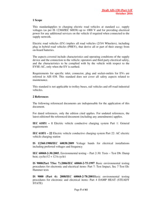 Draft AIS-138 (Part 1)/F
October 2016
Page 5 of 61
1 Scope
This standardapplies to charging electric road vehicles at standard a.c. supply
voltages (as per IS 12360/IEC 60038) up to 1000 V and for providing electrical
power for any additional services on the vehicle if required when connected to the
supply network.
Electric road vehicles (EV) implies all road vehicles (2/3/4 Wheelers), including
plug in hybrid road vehicles (PHEV), that derive all or part of their energy from
on-board batteries.
The aspects covered include characteristics and operating conditions of the supply
device and the connection to the vehicle; operators and third party electrical safety,
and the characteristics to be complied with by the vehicle with respect to the
EVSE-AC, only when the EV is earthed.
Requirements for specific inlet, connector, plug and socket-outlets for EVs are
referred in AIS 038. This standard does not cover all safety aspects related to
maintenance.
This standard is not applicable to trolley buses, rail vehicles and off-road industrial
vehicles.
2 References
The following referenced documents are indispensable for the application of this
document.
For dated references, only the edition cited applies. For undated references, the
latest editionof the referenced document (including any amendments) applies.
IEC 61851 – 1 Electric vehicle conductive charging system Part 1: General
requirements
IEC 61851 – 22 Electric vehicle conductive charging system Part 22: AC electric
vehicle charging station
IS 12360:1988/IEC 60038:2009 Voltage bands for electrical installations
including preferred voltages and frequency
IEC 60068-2-30:2005, Environmental testing – Part 2-30: Tests – Test Db: Damp
heat, cyclic(12 + 12 h cycle)
IS 9000(Part 7/Sec 7):2006/IEC 60068-2-75:1997 Basic environmental testing
procedures for electronic and electrical items: Part 7: Test Impact, Sec 7 Test Eh:
Hammer tests
IS 9000 (Part 4): 2008/IEC 60068-2-78:2001Basic environmental testing
procedures for electronic and electrical items: Part 4 DAMP HEAT (STEADY
STATE)
 