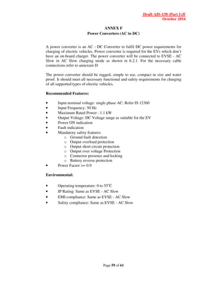 Draft AIS-138 (Part 1)/F
October 2016
Page 59 of 61
ANNEX F
Power Converters (AC to DC)
A power converter is an AC - DC Converter to fulfil DC power requirements for
charging of electric vehicles. Power converter is required for the EVs which don’t
have an on-board charger. The power converter will be connected to EVSE - AC
Slow in AC Slow charging mode as shown in 6.2.1. For the necessary cable
connections refer to annexure D
The power converter should be rugged, simple to use, compact in size and water
proof. It should meet all necessary functional and safety requirements for charging
of all supported types of electric vehicles.
Recommended Features:
• Input nominal voltage: single phase AC: Refer IS 12360
• Input Frequency: 50 Hz
• Maximum Rated Power : 1.1 kW
• Output Voltage: DC Voltage range as suitable for the EV
• Power ON indication
• Fault indication
• Mandatory safety features:
o Ground fault detection
o Output overload protection
o Output short circuit protection
o Output over voltage Protection
o Connector presence and locking
o Battery reverse protection
• Power Factor >= 0.9
Environmental:
• Operating temperature: 0 to 55o
C
• IP Rating: Same as EVSE - AC Slow
• EMI compliance: Same as EVSE - AC Slow
• Safety compliance: Same as EVSE - AC Slow
 