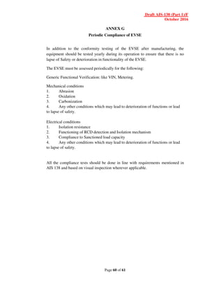Draft AIS-138 (Part 1)/F
October 2016
Page 60 of 61
ANNEX G
Periodic Compliance of EVSE
In addition to the conformity testing of the EVSE after manufacturing, the
equipment should be tested yearly during its operation to ensure that there is no
lapse of Safety or deterioration in functionality of the EVSE.
The EVSE must be assessed periodically for the following:
Generic Functional Verification: like VIN, Metering.
Mechanical conditions
1. Abrasion
2. Oxidation
3. Carbonization
4. Any other conditions which may lead to deterioration of functions or lead
to lapse of safety.
Electrical conditions
1. Isolation resistance
2. Functioning of RCD detection and Isolation mechanism
3. Compliance to Sanctioned load capacity
4. Any other conditions which may lead to deterioration of functions or lead
to lapse of safety.
All the compliance tests should be done in line with requirements mentioned in
AIS 138 and based on visual inspection wherever applicable.
 