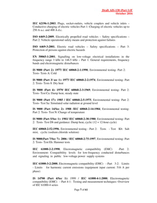 Draft AIS-138 (Part 1)/F
October 2016
Page 7 of 61
IEC 62196-1:2003, Plugs, socket-outlets, vehicle couplers and vehicle inlets –
Conductive charging of electric vehicles Part 1: Charging of electric vehicles up to
250 A a.c. and 400 A d.c.
ISO 6469-2:2009, Electrically propelled road vehicles – Safety specifications –
Part 2: Vehicle operational safety means and protection against failures
ISO 6469-3:2001, Electric road vehicles – Safety specifications – Part 3:
Protection of persons against electric hazards
EN 50065-1:2001, Signalling on low-voltage electrical installations in the
frequency range 3 kHz to 148.5 kHz – Part 1: General requirements, frequency
bands and electromagnetic disturbances
IS 9000 (Part 2): 1977/ IEC 60068-2-1:1990, Environmental testing- Part 2:
Tests- Tests A: Cold
IS 9000 (Part 3/ sec 1): 1977/ IEC 60068-2-2:1974, Environmental testing- Part
2: Tests- Tests 8: Dry heat
IS 9000 (Part 4): 1979/ IEC 60068-2-3:1969, Environmental testing- Part 2:
Tests- Test Ca: Damp heat, steady state
IS 9000 (Part 17): 1985 / IEC 60068-2-5:1975, Environmental testing- Part 2:
Tests- Test Sa: Simulated solar radiation at ground level
IS 9000 (Part 14/Sec 2): 1988 /IEC 60068-2-14:1984, Environmental testing-
Part 2: Tests- Test N: Change of temperature
IS 9000 (Part 5/Sec 1): 1981/ IEC 60068-2-30:1980, Environmental testing- Part
2: Tests- Test Db and guidance: Damp heat, cyclic (12 + 12-hour cycle)
IEC 60068-2-52:1996, Environmental testing - Part 2: Tests - Test Kb: Salt
mist, cyclic (sodium chloride solution)
IS 9000(Part 7/Sec 7): 2006 / IEC 60068-2-75:1997, Environmental testing- Part
2: Tests- Test Eh: Hammer tests
IEC 61000-2-2:1990, Electromagnetic compatibility (EMC) -Part 2:
Environment- Compatibility levels for low-frequency conducted disturbances
and signaling in public low-voltage power supply systems
IEC 61000-3-2:2000, Electromagnetic compatibility (EMC) - Part 3-2: Limits
- Limits for harmonic current emissions (equipment input current: 516 A per
phase)
IS 14700 (Part 4/Sec 1): 1999 / IEC 61000-4-1:2000, Electromagnetic
compatibility (EMC) - Part 4-1: Testing and measurement techniques- Overview
of lEC 61000-4 series
 