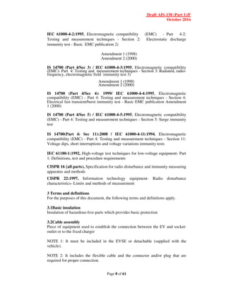 Draft AIS-138 (Part 1)/F
October 2016
Page 8 of 61
IEC 61000-4-2:1995, Electromagnetic compatibility (EMC) - Part 4-2:
Testing and measurement techniques - Section 2: Electrostatic discharge
immunity test - Basic EMC publication 2)
Amendment 1 (1998)
Amendment 2 (2000)
IS 14700 (Part 4/Sec 3) / IEC 61000-4-3:1995, Electromagnetic compatibility
(EMC)- Part 4: Testing and measurement techniques - Section 3: Radiated, radio-
frequency, electromagnetic field immunity test 3)
Amendment 1 (1998)
Amendment 2 (2000)
IS 14700 (Part 4/Sec 4): 1999/ IEC 61000-4-4:1995, Electromagnetic
compatibility (EMC) - Part 4: Testing and measurement techniques - Section 4:
Electrical fast transient/burst immunity test - Basic EMC publication Amendment
1 (2000)
IS 14700 (Part 4/Sec 5) / IEC 61000-4-5:1995, Electromagnetic compatibility
(EMC) - Part 4: Testing and measurement techniques - Section 5: Surge immunity
test
IS 14700(Part 4: Sec 11):2008 / IEC 61000-4-11:1994, Electromagnetic
compatibility (EMC) - Part 4: Testing and measurement techniques - Section 11:
Voltage dips, short interruptions and voltage variations immunity tests
IEC 61180-1:1992, High-voltage test techniques for low-voltage equipment- Part
1: Definitions, test and procedure requirements
CISPR 16 {all parts), Specification for radio disturbance and immunity measuring
apparatus and methods
CISPR 22:1997, Information technology equipment- Radio disturbance
characteristics- Limits and methods of measurement
3 Terms and definitions
For the purposes of this document, the following terms and definitions apply.
3.1Basic insulation
Insulation of hazardous-live-parts which provides basic protection
3.2Cable assembly
Piece of equipment used to establish the connection between the EV and socket-
outlet or to the fixed charger
NOTE 1: It must be included in the EVSE or detachable (supplied with the
vehicle).
NOTE 2: It includes the flexible cable and the connector and/or plug that are
required for proper connection.
 