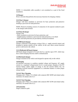 Draft AIS-138 (Part 1)/F
October 2016
Page 9 of 61
NOTE 3: A detachable cable assembly is not considered as a part of the fixed
installation.
3.3Charger
Power converter that performs the necessary functions for charging a battery
3.3.1Class I charger
Charger with basic insulation as provision for basic protection and protective
bonding as provision for fault protection
NOTE: Protective bonding consists of connection of all exposed conductive parts
to the charger earth terminal.
3.3.2Class II charger
Charger with
– Basic insulation as provision for basic protection, and
– Supplementary insulation as provision for fault protection, or in which
– Basic and fault protection are provided by reinforced insulation
3.3.3Off-board charger
Charger connected to the premises wiring of the a.c. supply network (mains) and
designed to operate entirely off the vehicle. In this case, direct current electrical
power is delivered to the vehicle
3.3.3.1Dedicated off-board charger
Off-board charger designed to be used only by a specific type of EV, which may
have control charging functions and/or communication
3.3.4On-board charger
Charger mounted on the vehicle and designed to operate only on the vehicle
3.4Charging
all functions necessary to condition standard voltage and frequency AC supply
current to a regulated voltage/current level to assure proper charging of the EV
traction battery and/or supply of energy to the EV traction battery bus, for
operating on-board electrical equipment in a controlled manner to assure proper
energy transfer
3.4.1AC Slow Charging
Charging with 1 Phase, 15 A Outlet with connector IEC 60309 and related safety
interlocks. For details refer 6.2.1
3.4.2AC Fast Charging
Charging with 3 Phase, 63 A Outlet with connector IEC 62196 and related safety
interlocks. For details refer 6.2.2
3.5Connection
Single conductive path
 