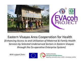 Eastern Visayas Area Cooperation for Health
(Enhancing Access to and Utilization of Maternal & Family Health
    Services by Selected Underserved Sectors in Eastern Visayas
            through the Co-operative Enterprise System)

    With support from:
 