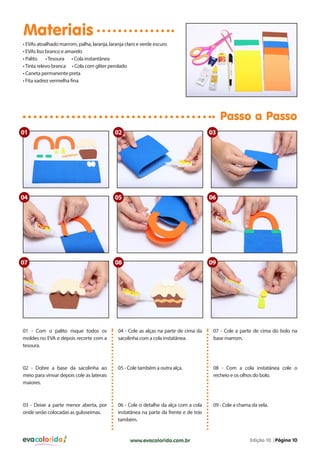 Materiais
• EVAs atoalhado marrom, palha, laranja, laranja claro e verde escuro
• EVAs liso branco e amarelo
• Palito
• Tesoura • Cola instantânea
• Tinta relevo branca • Cola com gliter perolado
• Caneta permanente preta
• Fita xadrez vermelha fina

Passo a Passo
01

02

03

04

05

06

07

08

09

01 - Com o palito risque todos os
moldes no EVA e depois recorte com a
tesoura.

04 - Cole as alças na parte de cima da
sacolinha com a cola instatânea.

07 - Cole a parte de cima do bolo na
base marrom.

02 - Dobre a base da sacolinha ao
meio para vinvar depois cole as laterais
maiores.

05 - Cole também a outra alça.

08 - Com a cola instatânea cole o
recheio e os olhos do bolo.

03 - Deixe a parte menor aberta, por
onde serão colocadas as guloseimas.

06 - Cole o detalhe da alça com a cola
instatânea na parte da frente e de trás
também.

09 - Cole a chama da vela.

evacolorido

www.evacolorido.com.br

Edição 10 |Página 10

 