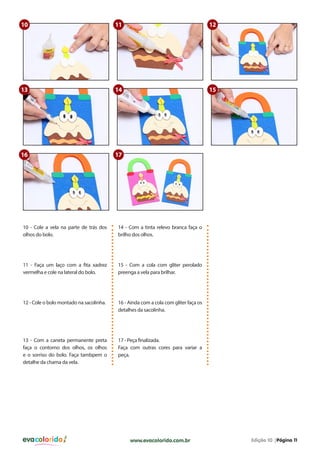 10

11

12

13

14

15

16

17

10 - Cole a vela na parte de trás dos
olhos do bolo.

14 - Com a tinta relevo branca faça o
brilho dos olhos.

11 - Faça um laço com a fita xadrez
vermelha e cole na lateral do bolo.

15 - Com a cola com gliter perolado
preenga a vela para brilhar.

12 - Cole o bolo montado na sacolinha.

16 - Ainda com a cola com gliter faça os
detalhes da sacolinha.

13 - Com a caneta permanente preta
faça o contorno dos olhos, os olhos
e o sorriso do bolo. Faça tambpem o
detalhe da chama da vela.

17 - Peça finalizada.
Faça com outras cores para variar a
peça.

evacolorido

www.evacolorido.com.br

Edição 10 |Página 11

 