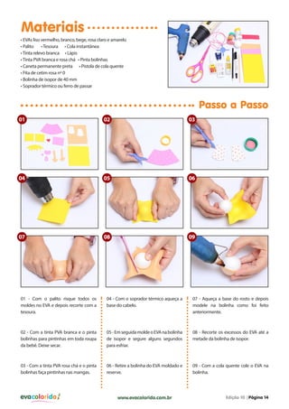 Materiais
• EVAs liso vermelho, branco, bege, rosa claro e amarelo
• Palito
• Tesoura • Cola instantânea
• Tinta relevo branca • Lápis
• Tinta PVA branca e rosa chá • Pinta bolinhas
• Caneta permanente preta • Pistola de cola quente
• Fita de cetim rosa nº 0
• Bolinha de isopor de 40 mm
• Soprador térmico ou ferro de passar

Passo a Passo
01

02

03

04

05

06

07

08

09

01 - Com o palito risque todos os
moldes no EVA e depois recorte com a
tesoura.

04 - Com o soprador térmico aqueça a
base do cabelo.

07 - Aqueça a base do rosto e depois
modele na bolinha como foi feito
anteriormente.

02 - Com a tinta PVA branca e o pinta
bolinhas para pintinhas em toda roupa
da bebê. Deixe secar.

05 - Em seguida molde o EVA na bolinha
de isopor e segure alguns segundos
para esfriar.

08 - Recorte os excessos do EVA até a
metade da bolinha de isopor.

03 - Com a tinta PVA rosa chá e o pinta
bolinhas faça pintinhas nas mangas.

06 - Retire a bolinha do EVA moldado e
reserve.

09 - Com a cola quente cole o EVA na
bolinha.

evacolorido

www.evacolorido.com.br

Edição 10 |Página 14

 
