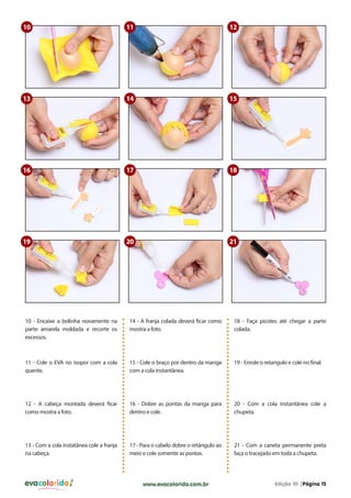 10

11

12

13

14

15

16

17

18

19

20

21

10 - Encaixe a bolinha novamente na
parte amarela moldada e recorte os
excessos.

14 - A franja colada deverá ficar como
mostra a foto.

18 - Faça picotes até chegar a parte
colada.

11 - Cole o EVA no isopor com a cola
quente.

15 - Cole o braço por dentro da manga
com a cola instantânea.

19 - Enrole o retangulo e cole no final.

12 - A cabeça montada deverá ficar
como mostra a foto.

16 - Dobre as pontas da manga para
dentro e cole.

20 - Com a cola instantânea cole a
chupeta.

13 - Com a cola instatânea cole a franja
na cabeça.

17 - Para o cabelo dobre o retângulo ao
meio e cole somente as pontas.

21 - Com a caneta permanente preta
faça o tracejado em toda a chupeta.

evacolorido

www.evacolorido.com.br

Edição 10 |Página 15

 
