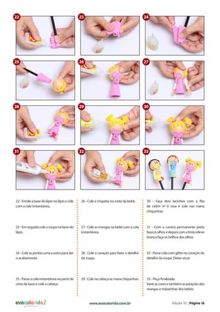 22

23

24

25

26

27

28

29

30

31

32

33

22 - Enrole a base do lápis no lápis e cole
com a cola instantânea.

26 - Cole a chupeta no rosto da bebê.

30 - Faça dosi lacinhos com a fita
de cetim nº 0 rosa e cole nas maria
chiquinhas.

23 - Em seguida cole a roupa na base do
lápis.

27 - Cole as mangas na bebê com a cola
instantânea.

31 - Com a caneta permanente preta
faça os olhos e depois com a tinta relevo
branca faça os brilhos dos olhos.

24 - Cole as pontas uma a outra para dar
o acabamento.

28 - Cole o coração para fazer o detalhe
da roupa.

32 - Passe cola com gliter no coração do
detalhe da roupa. Deixe secar.

25 - Passe a cola instantânea na parte de
cima da base e cole a cabeça.

29 - Cole na cabeça as maria chiquinhas.

33 - Peça finalizada.
Varie as cores e também as posições das
mangas e mãozinhas dos bebês.

evacolorido

www.evacolorido.com.br

Edição 10 |Página 16

 