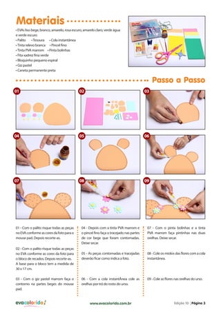 Materiais
• EVAs liso bege, branco, amarelo, rosa escuro, amarelo claro, verde água
e verde escuro
• Palito
• Tesoura • Cola instantânea
• Tinta relevo branca • Pincel fino
• Tinta PVA marrom • Pinta bolinhas
• Fita xadrez fina verde
• Bloquinho pequeno espiral
• Giz pastel
• Caneta permanente preta

Passo a Passo
01

02

03

04

05

06

07

08

09

01 - Com o palito risque todas as peças
no EVA conforme as cores da foto para o
mouse pad. Depois recorte-as.
02 - Com o palito risque todas as peças
no EVA conforme as cores da foto para
o bloco de recados. Depois recorte-as.
A base para o bloco tem a medida de
30 x 17 cm.
03 - Com o giz pastel marrom faça o
contorno na partes beges do mouse
pad.

evacolorido

04 - Depois com a tinta PVA marrom e
o pincel fino faça o tracejado nas partes
de cor bege que foram contornadas.
Deixe secar.

07 - Com o pinta bolinhas e a tinta
PVA marrom faça pintinhas nas duas
orelhas. Deixe secar.

05 - As peças contornadas e tracejadas
deverão ficar como indica a foto.

08 - Cole os miolos das flores com a cola
instantânea.

06 - Com a cola instantÂnea cole as
orelhas por trá do rosto do urso.

09 - Cole as flores nas orelhas do urso.

www.evacolorido.com.br

Edição 10 |Página 3

 