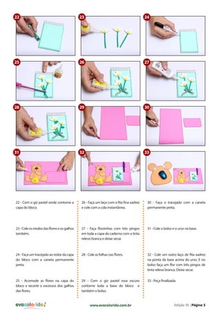 22

23

24

25

26

27

28

29

30

31

32

33

22 - Com o giz pastel verde contorne a
capa do bloco.

26 - Faça um laço com a fita fina xadrez
e cole com a cola instantânea.

30 - Faça o tracejado com a caneta
permanente preta.

23 - Cole os miolos das flores e os galhos
também.

27 - Faça florzinhas com três pingos
em toda a capa do caderno com a tinta
relevo branca e deixe secar.

31 - Cole o bolso e o urso na base.

24 - Faça um tracejado ao redor da capa
do bloco com a caneta permanente
preta.

28 - Cole as folhas nas flores.

32 - Cole um outro laço de fita xadrez
na ponta da base acima do urso. E no
bolso faça um flor com três pingos de
tinta relevo branca. Deixe secar.

25 - Acomode as flores na capa do
bloco e recorte o excessos dos galhos
das flores.

29 - Com o giz pastel rosa escuro
contorne toda a base do bloco e
também o bolso.

33 - Peça finalizada.

evacolorido

www.evacolorido.com.br

Edição 10 |Página 5

 