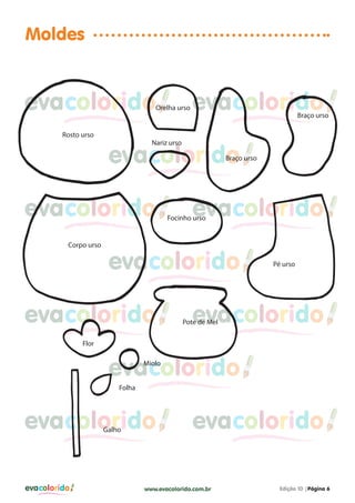 Moldes

evacolorido

Orelha urso

Rosto urso

evacolorido

Braço urso

Nariz urso

evacolorido

Braço urso

evacolorido
Corpo urso

evacolorido

Focinho urso

evacolorido

evacolorido

Pé urso

evacolorido

Pote de Mel

Flor

evacolorido
Miolo

Folha

evacolorido
Galho

evacolorido

evacolorido

www.evacolorido.com.br

Edição 10 |Página 6

 