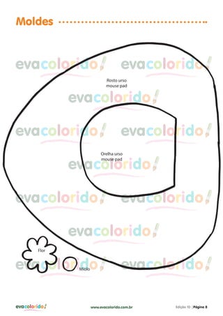 Moldes

evacolorido

evacolorido
Rosto urso
mouse pad

evacolorido
evacolorido

evacolorido
Orelha urso
mouse pad

evacolorido
evacolorido

evacolorido

evacolorido
Flor

evacolorido
Miolo

evacolorido

evacolorido

www.evacolorido.com.br

Edição 10 |Página 8

 