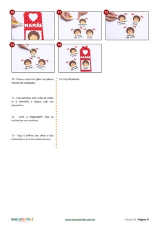 evacolorido Edição 09 |Página 11www.evacolorido.com.br
10 - Passe a cola com gliter na palavra
mamãe do sinalizador.
14 - Peça finalizada.
11 - Faça lacinhos com a fita de cetim
nº 0 vermelha e depois cole nas
plaquinhas.
12 - Com a maquiagem faça as
bochechas nos rostinhos.
13 - Faça o brilhos dos olhos e das
bochechas com a tinta relevo branca.
10
13
11
14
12
 