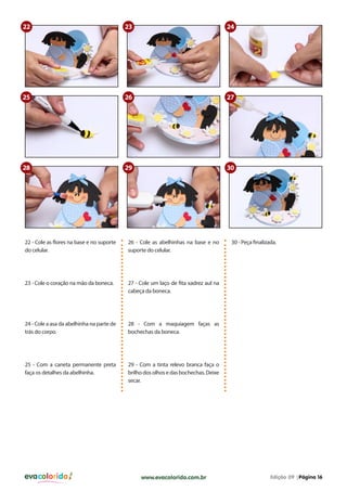 evacolorido Edição 09 |Página 16www.evacolorido.com.br
22 - Cole as flores na base e no suporte
do celular.
26 - Cole as abelhinhas na base e no
suporte do celular.
30 - Peça finalizada.
23 - Cole o coração na mão da boneca. 27 - Cole um laço de fita xadrez aul na
cabeça da boneca.
24 - Cole a asa da abelhinha na parte de
trás do corpo.
25 - Com a caneta permanente preta
faça os detalhes da abelhinha.
28 - Com a maquiagem faças as
bochechas da boneca.
29 - Com a tinta relevo branca faça o
brilhodosolhosedasbochechas.Deixe
secar.
22
25
30
23
26
29
24
27
28
 