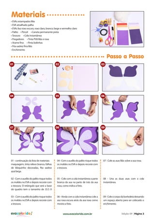 evacolorido Edição 09 |Página 3www.evacolorido.com.br
Materiais
Passo a Passo
01 - continuação da lista de materiais:
maquiagem, tinta relevo branca, folhas
de bloquinho decoradas, fita xadrez
azul larga.
04-Comoauxíliodopalitorisquetodos
os moldes no EVA e depois recoste com
a tesoura.
07 - Cole as asas lilás sobre a asa roxa.
02-Comoauxíliodopalitorisquetodos
os moldes no EVA e depois recoste com
a tesoura. O retângulo que será a base
do quadro tem o tamanho de 35.5 X
05 - Cole com a cola instantânea a parte
branca da asa na parte de trás da asa
roxa, como indica a foto.
08 - Una as duas asas com a cola
instantânea.
03- Comoauxíliodopalitorisquetodos
os moldes no EVA e depois recoste com
a tesoura.
06-Aindacomacolainstantâneacolea
asa roxa escura atrás da asa roxa como
mostra a foto.
09-Coleocorpodaborboletadeixando
um espaço aberto para ser colocado o
enchimento.
• EVAs estampados lilás
• EVA atoalhado palha
• EVAs liso roxo escuro, roxo claro, branco, bege e vermelho claro
• Palito • Pincel • Caneta permanente preta
•Tesoura • Cola instantânea
• Pregadores •Tinta PVA lilás e roxa
• Arame fino • Pinta bolinhas
• Fita xadrez fina lilás
• Enchimento
01
04
09
02
05
08
03
06
07
 