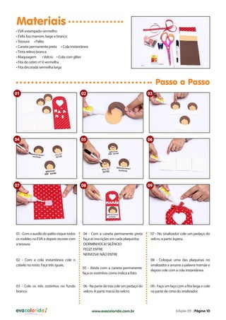 evacolorido Edição 09 |Página 10www.evacolorido.com.br
Materiais
Passo a Passo
01-Comoauxíliodopalitorisquetodos
os moldes no EVA e depois recoste com
a tesoura.
04 - Com a caneta permanente preta
faça as inscrições em cada plaquinha:
DORMINHOCA! SILÊNCIO
FELIZ! ENTRE
NERVOSA! NÂO ENTRE
07 - No sinalizador cole um pedaço do
velcro, a parte áspera.
02 - Com a cola instantânea cole o
cabelo no rosto. Faça três iguais.
05 - Ainda com a caneta permanente
faça os rostinhos como indica a foto.
08 - Coloque uma das plaquinas no
sinalizador e arrume a palavra mamãe e
depois cole com a cola instantânea.
03 - Cole os três rostinhos no fundo
branco.
06 - Na parte de trás cole um pedaço do
velcro. A parte macia do velcro.
09 - Faça um laço com a fita larga e cole
na parte de cima do sinalizador.
• EVA estampado vermelho
• EVAs liso marrom, bege e branco
•Tesoura • Palito
• Caneta permanente preta • Cola instantânea
•Tinta relevo branca
• Maquiagem •Velcro • Cola com gliter
• Fita de cetim nº 0 vermelha
• Fita decorada vermelha larga
01
04
09
02
05
08
03
06
07
 