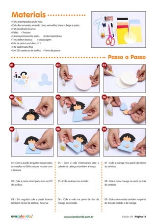 evacolorido Edição 09 |Página 14www.evacolorido.com.br
Materiais
Passo a Passo
01-Comoauxíliodopalitorisquetodos
os moldes no EVA e depois recoste com
a tesoura.
04 - Com a cola instantânea cole o
cabelo na cabeça e também a franja.
07 - Cole a manga mna parte da frente
do vestido.
02 - Cole a parte estampada rosa no CD
de acrílico.
05 - Cole a cabeça no vestido. 08 - Cole a outra manga na parte de trás
do vestido.
03 - Em seguida cole a parte branca
também no CD de acrílico. Reserve.
06 - Cole a mão na parte de trás da
manga do vestido.
09 - Cole a outra mão também na parte
de trás do vestido e da manga.
• EVAs estampados azul e rosa
• EVAs liso amarelo, amarelo claro, vermelho, branco, bege e preto
• EVA atoalhado branco
• Palito •Tesoura
• Caneta permanente preta • Cola instantânea
•Tinta relevo branca • Maquiagem
• Fita de cetim azul claro nº 1
• Fita xadrez azul fina
• Um CD usado ou de acrílico • Ferro de passar
01
04
09
02
05
08
03
06
07
 