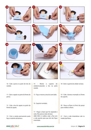 evacolorido Edição 09 |Página 15www.evacolorido.com.br
10 - Cole a perna na parte de trás do
vestido.
14 - Monte o suporte do
celularencaixando a tira na parte
vazada.
18 - Cole o suporte do celular na base.
11 - Cole o sapato na parte da frente da
perna.
15 - Faça a mesma coisa do outro lado. 19 - Cole a boneca montada na frente
do suporte.
12 - Cole a tira do sapato na parte da
frente do sapato.
13 - Com a caneta permanente preta
faça o rostinho da boneca.
16 - Suporte montado.
17 - Pegue a base que foi separada e
cole a fita azul ao redor da base.
UMA DICA: é melhor colar a fita com
a cola quente para que ela não fique
manchada.
20 - Passe as flores no ferro de passar
para moldar as flores.
21 - Com a cola instantânea cole os
miolos das flores.
10
13
18
11
14
17
12
15
16
19 20 21
 