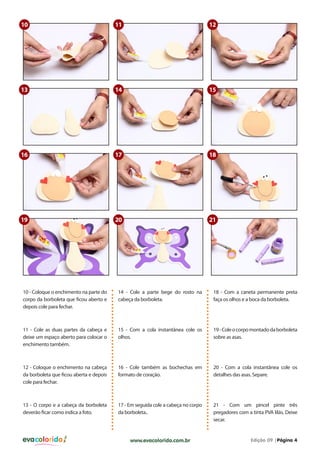 evacolorido Edição 09 |Página 4www.evacolorido.com.br
10 - Coloque o enchimento na parte do
corpo da borboleta que ficou aberto e
depois cole para fechar.
14 - Cole a parte bege do rosto na
cabeça da borboleta.
18 - Com a caneta permanente preta
faça os olhos e a boca da borboleta.
11 - Cole as duas partes da cabeça e
deixe um espaço aberto para colocar o
enchimento também.
15 - Com a cola instantânea cole os
olhos.
19-Coleocorpomontadodaborboleta
sobre as asas.
12 - Coloque o enchimento na cabeça
da borboleta que ficou aberta e depois
cole para fechar.
13 - O corpo e a cabeça da borboleta
deverão ficar como indica a foto.
16 - Cole também as bochechas em
formato de coração.
17 - Em seguida cole a cabeça no corpo
da borboleta..
20 - Com a cola instantânea cole os
detalhes das asas. Separe.
21 - Com um pincel pinte três
pregadores com a tinta PVA lilás. Deixe
secar.
10
13
18
11
14
17
12
15
16
19 20 21
 