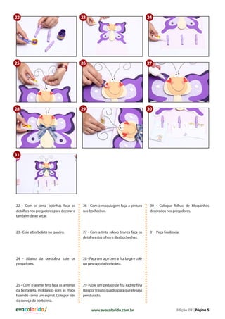 evacolorido Edição 09 |Página 5www.evacolorido.com.br
22 - Com o pinta bolinhas faça os
detalhes nos pregadores para decorar e
também deixe secar.
26 - Com a maquiagem faça a pintura
nas bochechas.
30 - Coloque folhas de bloquinhos
decorados nos pregadores.
23 - Cole a borboleta no quadro. 27 - Com a tinta relevo branca faça os
detalhes dos olhos e das bochechas.
31 - Peça finalizada.
24 - Abaixo da borboleta cole os
pregadores.
25 - Com o arame fino faça as antenas
da borboleta, moldando com as mãos
fazendo como um espiral. Cole por trás
da caneça da borboleta.
28 - Faça um laço com a fita larga e cole
no pescoço da borboleta.
29 - Cole um pedaço de fita xadrez fina
lilásportrásdoquadroparaqueeleseja
pendurado.
22
25
30
23
26
29
24
27
28
31
 
