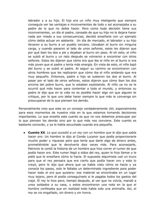 labrador y a su hijo. El hijo era un niño muy inteligente que siempre
conseguía ver las ventajas e inconvenientes de todo y así aconsejaba a su
padre de lo que no debía hacer. Pero como toda decisión tiene sus
inconvenientes, un día el padre, cansado de que su hijo no le dejara hacer
nada por miedo a sus consecuencias, decidió enseñarle con un ejemplo
cómo debía actuar en adelante. Un día de mercado, el labrador y su hijo
llevaron a su burro a un pueblo cercano. Llevaban al burro sin ninguna
carga, y cuando pasaron al lado de unos señores, estos les dijeron que
por qué iban los dos a pie y dejaban al burro sin peso. Al oír esto, el niño
se subió al burro y un rato después se volvieron a encontrar con otros
señores. Estos les dijeron que cómo era que iba el niño en el burro si era
más joven que el padre y tenía más energía. En vista de esto, el niño bajó
del burro y se subió el padre. Al seguir su camino se encontraron con
otros hombres que les replicaron que cómo iba el niño andando que era
muy pequeño. Entonces, padre e hijo se subieron los dos al burro. Al
pasar por el lado de otros señores, estos dijeron que cómo iban los dos
encima del pobre burro, que lo estaban explotando. Al niño ya no se le
ocurrió qué más hacer para contentar a todo el mundo, y entonces su
padre le dijo que en la vida no es posible hacer algo sin que alguien te
critique, por lo que uno debe hacer siempre lo que más le convenga sin
preocuparse de lo que piensen los demás.
Personalmente creo que este es un consejo verdaderamente útil, especialmente
para esos momentos de nuestra vida en la que estamos tomando decisiones
importantes. Lo que enseña este cuento es que no nos debemos preocupar por
lo que piensen los demás sino por lo que más nos conviene. Este cuento es
bastante conocido, y ya lo había escuchado cuando era pequeña.
● Cuento XX. Lo que sucedió a un rey con un hombre que le dijo que sabía
hacer oro: Un hombre le dijo al Conde Lucanor que podía proporcionarle
mucho poder y riquezas pero que tenía que darle algo de dinero antes,
prometiéndole que le devolvería diez veces más. Para aconsejarle,
Patronio le contó la historia de un hombre que hizo correr el rumor de que
podía hacer oro. Este rumor llegó a oídos del rey, quien lo hizo llamar y le
pidió que le enseñara cómo lo hacía. El supuesto alquimista usó un truco
para que el rey pensara que era cierto que podía hacer oro y este lo
creyó, pero le dijo que ahora que ya había visto cómo se hacía y ya
conocía los pasos, solo le faltaba un determinado ingrediente para poder
hacer todo el oro que quisiera: ese material se encontraba en un lugar
muy lejano, pero él podía conseguírselo si le pagaba todos los gastos del
viaje. El rey lo hizo pero, tiempo después, al ver que no volvía, mandó a
unos soldados a su casa, y estos encontraron una nota en la que el
hombre confesaba que en realidad todo había sido una artimaña. Así, el
rey se vio engañado, sin dinero y sin honra.
 