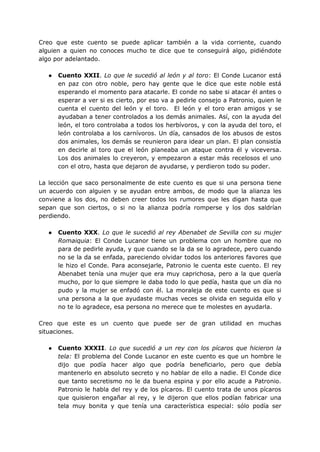 Creo que este cuento se puede aplicar también a la vida corriente, cuando
alguien a quien no conoces mucho te dice que te conseguirá algo, pidiéndote
algo por adelantado.
● Cuento XXII. Lo que le sucedió al león y al toro: El Conde Lucanor está
en paz con otro noble, pero hay gente que le dice que este noble está
esperando el momento para atacarle. El conde no sabe si atacar él antes o
esperar a ver si es cierto, por eso va a pedirle consejo a Patronio, quien le
cuenta el cuento del león y el toro. El león y el toro eran amigos y se
ayudaban a tener controlados a los demás animales. Así, con la ayuda del
león, el toro controlaba a todos los herbívoros, y con la ayuda del toro, el
león controlaba a los carnívoros. Un día, cansados de los abusos de estos
dos animales, los demás se reunieron para idear un plan. El plan consistía
en decirle al toro que el león planeaba un ataque contra él y viceversa.
Los dos animales lo creyeron, y empezaron a estar más recelosos el uno
con el otro, hasta que dejaron de ayudarse, y perdieron todo su poder.
La lección que saco personalmente de este cuento es que si una persona tiene
un acuerdo con alguien y se ayudan entre ambos, de modo que la alianza les
conviene a los dos, no deben creer todos los rumores que les digan hasta que
sepan que son ciertos, o si no la alianza podría romperse y los dos saldrían
perdiendo.
● Cuento XXX. Lo que le sucedió al rey Abenabet de Sevilla con su mujer
Romaiquia: El Conde Lucanor tiene un problema con un hombre que no
para de pedirle ayuda, y que cuando se la da se lo agradece, pero cuando
no se la da se enfada, pareciendo olvidar todos los anteriores favores que
le hizo el Conde. Para aconsejarle, Patronio le cuenta este cuento. El rey
Abenabet tenía una mujer que era muy caprichosa, pero a la que quería
mucho, por lo que siempre le daba todo lo que pedía, hasta que un día no
pudo y la mujer se enfadó con él. La moraleja de este cuento es que si
una persona a la que ayudaste muchas veces se olvida en seguida ello y
no te lo agradece, esa persona no merece que te molestes en ayudarla.
Creo que este es un cuento que puede ser de gran utilidad en muchas
situaciones.
● Cuento XXXII. Lo que sucedió a un rey con los pícaros que hicieron la
tela: El problema del Conde Lucanor en este cuento es que un hombre le
dijo que podía hacer algo que podría beneficiarlo, pero que debía
mantenerlo en absoluto secreto y no hablar de ello a nadie. El Conde dice
que tanto secretismo no le da buena espina y por ello acude a Patronio.
Patronio le habla del rey y de los pícaros. El cuento trata de unos pícaros
que quisieron engañar al rey, y le dijeron que ellos podían fabricar una
tela muy bonita y que tenía una característica especial: sólo podía ser
 