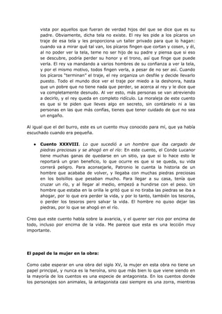 vista por aquellos que fueran de verdad hijos del que se dice que es su
padre. Obviamente, dicha tela no existe. El rey les pide a los pícaros un
traje de esa tela y les proporciona un taller privado para que lo hagan:
cuando va a mirar qué tal van, los pícaros fingen que cortan y cosen, y él,
al no poder ver la tela, teme no ser hijo de su padre y piensa que si eso
se descubre, podría perder su honor y el trono, así que finge que puede
verla. El rey va mandando a varios hombres de su confianza a ver la tela,
y por el mismo motivo, todos fingen verla, a pesar de no ser así. Cuando
los pícaros “terminan” el traje, el rey organiza un desfile y decide llevarlo
puesto. Todo el mundo dice ver el traje por miedo a la deshonra, hasta
que un pobre que no tiene nada que perder, se acerca al rey y le dice que
va completamente desnudo. Al ver esto, más personas se van atreviendo
a decirlo, y el rey queda en completo ridículo. La moraleja de este cuento
es que si te piden que lleves algo en secreto, sin contárselo ni a las
personas en las que más confías, tienes que tener cuidado de que no sea
un engaño.
Al igual que el del burro, este es un cuento muy conocido para mí, que ya había
escuchado cuando era pequeña.
● Cuento XXXVIII. Lo que sucedió a un hombre que iba cargado de
piedras preciosas y se ahogó en el río: En este cuento, el Conde Lucanor
tiene muchas ganas de quedarse en un sitio, ya que si lo hace esto le
reportará un gran beneficio, lo que ocurre es que si se queda, su vida
correrá peligro. Para aconsejarle, Patronio le cuenta la historia de un
hombre que acababa de volver, y llegaba con muchas piedras preciosas
en los bolsillos que pesaban mucho. Para llegar a su casa, tenía que
cruzar un río, y al llegar al medio, empezó a hundirse con el peso. Un
hombre que estaba en la orilla le gritó que si no tiraba las piedras se iba a
ahogar, por lo que era perder la vida, y por lo tanto, también los tesoros,
o perder los tesoros pero salvar la vida. El hombre no quiso dejar las
piedras, por lo que se ahogó en el río.
Creo que este cuento habla sobre la avaricia, y el querer ser rico por encima de
todo, incluso por encima de la vida. Me parece que esta es una lección muy
importante.
El papel de la mujer en la obra:
Como cabe esperar en una obra del siglo XV, la mujer en esta obra no tiene un
papel principal, y nunca es la heroína, sino que más bien lo que viene siendo en
la mayoría de los cuentos es una especie de antagonista. En los cuentos donde
los personajes son animales, la antagonista casi siempre es una zorra, mientras
 