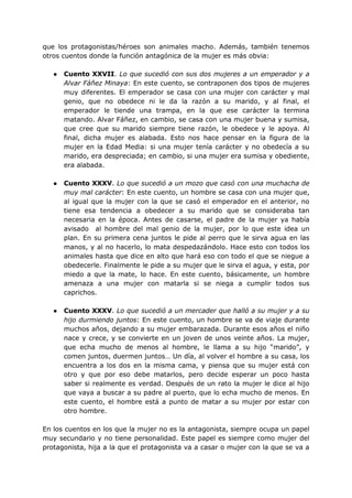 que los protagonistas/héroes son animales macho. Además, también tenemos
otros cuentos donde la función antagónica de la mujer es más obvia:
● Cuento XXVII. Lo que sucedió con sus dos mujeres a un emperador y a
Alvar Fáñez Minaya: En este cuento, se contraponen dos tipos de mujeres
muy diferentes. El emperador se casa con una mujer con carácter y mal
genio, que no obedece ni le da la razón a su marido, y al final, el
emperador le tiende una trampa, en la que ese carácter la termina
matando. Alvar Fáñez, en cambio, se casa con una mujer buena y sumisa,
que cree que su marido siempre tiene razón, le obedece y le apoya. Al
final, dicha mujer es alabada. Esto nos hace pensar en la figura de la
mujer en la Edad Media: si una mujer tenía carácter y no obedecía a su
marido, era despreciada; en cambio, si una mujer era sumisa y obediente,
era alabada.
● Cuento XXXV. Lo que sucedió a un mozo que casó con una muchacha de
muy mal carácter: En este cuento, un hombre se casa con una mujer que,
al igual que la mujer con la que se casó el emperador en el anterior, no
tiene esa tendencia a obedecer a su marido que se consideraba tan
necesaria en la época. Antes de casarse, el padre de la mujer ya había
avisado al hombre del mal genio de la mujer, por lo que este idea un
plan. En su primera cena juntos le pide al perro que le sirva agua en las
manos, y al no hacerlo, lo mata despedazándolo. Hace esto con todos los
animales hasta que dice en alto que hará eso con todo el que se niegue a
obedecerle. Finalmente le pide a su mujer que le sirva el agua, y esta, por
miedo a que la mate, lo hace. En este cuento, básicamente, un hombre
amenaza a una mujer con matarla si se niega a cumplir todos sus
caprichos.
● Cuento XXXV. Lo que sucedió a un mercader que halló a su mujer y a su
hijo durmiendo juntos: En este cuento, un hombre se va de viaje durante
muchos años, dejando a su mujer embarazada. Durante esos años el niño
nace y crece, y se convierte en un joven de unos veinte años. La mujer,
que echa mucho de menos al hombre, le llama a su hijo “marido”, y
comen juntos, duermen juntos… Un día, al volver el hombre a su casa, los
encuentra a los dos en la misma cama, y piensa que su mujer está con
otro y que por eso debe matarlos, pero decide esperar un poco hasta
saber si realmente es verdad. Después de un rato la mujer le dice al hijo
que vaya a buscar a su padre al puerto, que lo echa mucho de menos. En
este cuento, el hombre está a punto de matar a su mujer por estar con
otro hombre.
En los cuentos en los que la mujer no es la antagonista, siempre ocupa un papel
muy secundario y no tiene personalidad. Este papel es siempre como mujer del
protagonista, hija a la que el protagonista va a casar o mujer con la que se va a
 